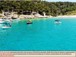 Cala Escorxada será punto clave de la ruta ya que es el final de la excursión, desde ahí se hace el retorno a nuestro puerto.
La cala es una área natural impresionante con elementos buscados por la Unesco cuando declaró la isla de Menorca
Reserva de la Biosfera.
 