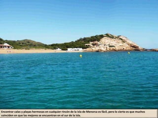 Encontrar calas y playas hermosas en cualquier rincón de la isla de Menorca es fácil, pero lo cierto es que muchos
coinciden en que las mejores se encuentran en el sur de la isla.
 