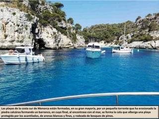 Las playas de la costa sur de Menorca están formadas, en su gran mayoría, por un pequeño torrente que ha erosionado la
piedra calcárea formando un barranco, en cuyo final, al encontrase con el mar, se forma la cala que alberga una playa
protegida por los acantilados, de arenas blancas y finas, y rodeada de bosques de pinos.
 