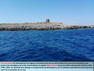 Torre de Sanitja fue levantada por los ingleses, formando parte de una red de defensa de once torres situadas en los
puntos más estratégicos de la isla. Construida por el capitán Robert de Arcy durante la última dominación británica entre
1798 y 1802, fue diseñada para albergar a una guarnición de 18 hombres y con la suficiente capacidad de almacenaje para
cubrir las necesidades de un mes.
 