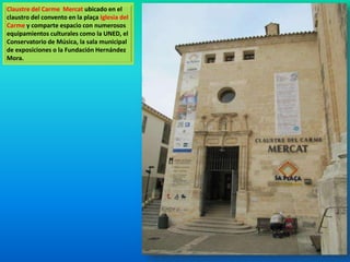 Claustre del Carme Mercat ubicado en el 
claustro del convento en la plaça Iglesia del 
Carme y comparte espacio con numerosos 
equipamientos culturales como la UNED, el 
Conservatorio de Música, la sala municipal 
de exposiciones o la Fundación Hernández 
Mora. 
 