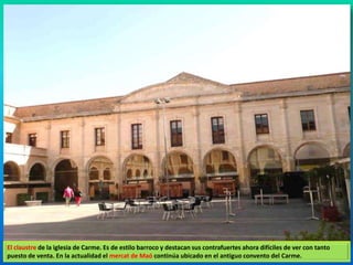 El claustre de la iglesia de Carme. Es de estilo barroco y destacan sus contrafuertes ahora difíciles de ver con tanto 
puesto de venta. En la actualidad el mercat de Maó continúa ubicado en el antiguo convento del Carme. 
 