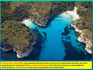 Cala Macarella y Macarelleta: Estas populares calas de la costa sur son, por sus características naturales, de las más 
apreciadas por los visitantes de la isla. La playa de Macarella se abre al final de un barranco y está rodeada por 
frondosos pinares. Macarelleta es su cala vecina, más pequeña pero de igual belleza 
 