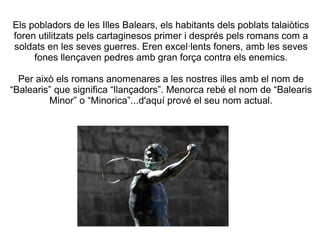 Els pobladors de les Illes Balears, els habitants dels poblats talaiòtics
foren utilitzats pels cartaginesos primer i després pels romans com a
soldats en les seves guerres. Eren excel·lents foners, amb les seves
fones llençaven pedres amb gran força contra els enemics.
Per això els romans anomenares a les nostres illes amb el nom de
“Balearis” que significa “llançadors”. Menorca rebé el nom de “Balearis
Minor” o “Minorica”...d'aquí prové el seu nom actual.
 