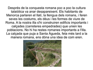 Després de la conquesta romana poc a poc la cultura
talaiòtica va anar desapareixent. Els habitants de
Menorca parlaren el llatí, la llengua dels romans, i feren
seves les costums, els déus i les formes de viure de
Roma. A la nostra illa s'hi construiren edificis importants i
calçades (carreteres empedrades) que unien les
poblacions. No hi ha restes romanes importants a l'illa.
La calçada que puja a Santa Àgueda, feta més tard a la
manera romana, ens dóna una idea de com eren.
 