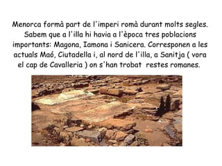 Menorca formà part de l'imperi romà durant molts segles.
Sabem que a l'illa hi havia a l'època tres poblacions
importants: Magona, Iamona i Sanicera. Corresponen a les
actuals Maó, Ciutadella i, al nord de l'illa, a Sanitja ( vora
el cap de Cavalleria ) on s'han trobat restes romanes.
 