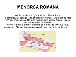 MENORCA ROMANA
A més dels fenicis i grecs, altres pobles arribaren
a Menorca. Els cartaginesos, originaris de Càrtago, una ciutat del nord
d'Àfrica, s'establiren a Menorca fundant dues ciutats: Magon i Iamma
(les actuals Maó i Ciutadella).
Anys després els romans, originaris de la ciutat de ROMA, a Itàlia.,
conqueriren l'illa. Així Menorca passà a formar part de l'imperi romà.
 
