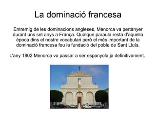 La dominació francesa
 Entremig de les dominacions angleses, Menorca va pertànyer
 durant uns set anys a França. Qualque paraula resta d'aquella
  època dins el nostre vocabulari però el més important de la
  dominació francesa fou la fundació del poble de Sant Lluís.

L'any 1802 Menorca va passar a ser espanyola ja definitivament.
 