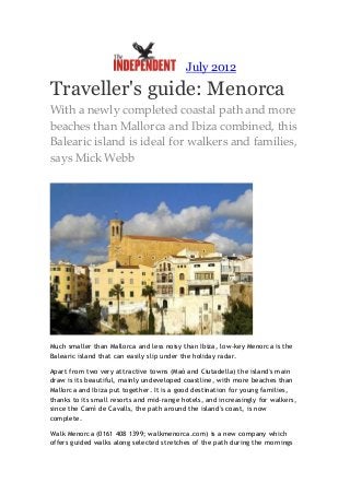 July 2012

Traveller's guide: Menorca
With a newly completed coastal path and more
beaches than Mallorca and Ibiza combined, this
Balearic island is ideal for walkers and families,
says Mick Webb




Much smaller than Mallorca and less noisy than Ibiza, low-key Menorca is the
Balearic island that can easily slip under the holiday radar.

Apart from two very attractive towns (Maó and Ciutadella) the island's main
draw is its beautiful, mainly undeveloped coastline, with more beaches than
Mallorca and Ibiza put together. It is a good destination for young families,
thanks to its small resorts and mid-range hotels, and increasingly for walkers,
since the Camí de Cavalls, the path around the island's coast, is now
complete.

Walk Menorca (0161 408 1399; walkmenorca.com) is a new company which
offers guided walks along selected stretches of the path during the mornings
 