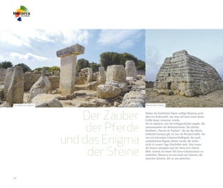 Torralba d'en Salord                     Naveta des Tudons




                           Der Zauber    Neben der herrlichen Natur verfügt Menorca auch
                                         über ein Kulturerbe, das man auf einer Insel dieser
                                         Größe kaum vermuten würde.


                            der Pferde
                                         Sie ist nämlich, was die Frühgeschichte angeht, die
                                         interessanteste der Baleareninseln. Die allseits
                                         berühmte „Naveta de Tudons“, die als das älteste



                       und das Enigma
                                         Gebäude Europas gilt, ist nur ein Beispiel dafür. Sie
                                         war ein kolossales Gemeinschaftsgrab, das nach
                                         symbolischen Regeln erbaut wurde, die leider
                                         nicht in unsere Tage überliefert sind. Aber wenn


                            der Steine
                                         die Sonne untergeht und der Stein sich rötlich
                                         färbt, scheint sie einen Teil ihres Geheimnisses zu
                                         enthüllen. Menorca ist eine Insel mit Steinen, die
                                         sprechen können, die zu uns sprechen.




14
 