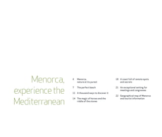 Menorca,     4   Menorca,
                     nature at its purest
                                                     18 A coast full of remote spots
                                                        and secrets



experience the
                 7   The perfect beach               21 An exceptional setting for
                                                        meetings and congresses
                 11 A thousand ways to discover it
                                                     22 Geographical map of Menorca


Mediterranean
                 14 The magic of horses and the         and tourist information
                    riddle of the stones
 