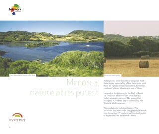 Parc Natural de s'Albufera des Grau                Menorcan countryside




                                       Menorca,    Some places seem fated to be singular. And
                                                   their strong personality offers those who visit
                                                   them an equally unique sensation. Essential,



                            nature at its purest
                                                   profound places. Menorca is one of them.

                                                   Located at the gateway to the Gulf of Leon,
                                                   for centuries Menorca was considered a
                                                   highly strategic enclave. The power that
                                                   occupied it held the key to controlling the
                                                   Western Mediterranean.

                                                   This explains its turbulent history. The
                                                   invasions, the attacks, the long periods of British
                                                   rule during the 18th century and the short period
                                                   of dependence on the French Crown.




4
 