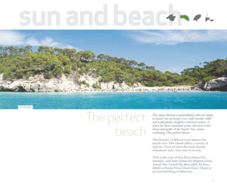 sun and beach

Cala Mitjana




               The perfect   The name Menorca immediately calls an image
                             to mind. An enclosed cove, with woods, cliffs
                             and transparent, brightly-coloured waters. A



                    beach
                             place far from mundane noise, devoted to the
                             blues and golds of the beach. Sun, peace,
                             wellbeing. The perfect beach.

                             The beaches of Menorca are famous the
                             world over. The island offers a variety of
                             options. First we have the more family-
                             orientated ones, very easy to access.

                             This is the case of Son Bou (Alaior) for
                             example, and Sant Tomàs (Es Migjorn Gran),
                             Arenal den Castell (Es Mercadal), Es Grau
                             (Maó) or Punta Prima (Sant Lluís). There is
                             no overcrowding in Menorca.


                                                                          7
 