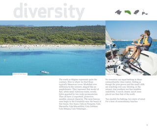 diversity

Beach of Son Saura                                                     Dinghy Sailing


                     The south or Migjorn represents quite the         No sensation can equal bathing in these
                     contrary. Here is where we find those             extraordinarily clean waters, feeling as
                     typically Menorcan coves. Modelled over           though the pine groves and the small cliffs
                     millennia by the torrents, shaped like an         are watching over you. Intuitng, in the
                     amphitheatre. They represent that model of        estuary, that southern sea that trembles
                     fine, white sand, luminous water, woods.          indolently. A much clearer, much more
                     Inlets guarded by two rocky promontories.         placid sea than that of the north.
                     They all have a coquettish, protective,
                     amiable, sensual character. The most famous       Two models for bathing, two states of mind.
                     ones begin in the Ciutadella area: the beach of   For a host of extraordinary beaches.
                     Son Saura, Son Saura, Cala en Turqueta, Cala
                     Macarella, Cala Macarelleta, Cala Galdana,
                     Cala Mitjana, Cala Trebalúger...




                                                                                                                     9
 