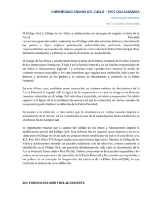 UNIVERSIDAD ANDINA DEL CUSCO – SEDE QUILLABAMBA
                                                                          DERECHO DE MENORES
                                                                      INSTITUCIONES FAMILIARES


El Código Civil y Código de los Niños y Adolescentes se encargan de regular el tema de la
Patria                                                                               Potestad.
Las normas generales están contenidas en el Código civil tales como los deberes y derechos de
los padres e hijos, régimen patrimonial (administración, usufructo, disposición),
responsabilidad, representación, sistema amplio de restricción de la Patria Potestad (pérdida,
privación, limitación) y extinción o, como la denomina, de acabamiento.

El Código de los Niños y Adolescentes trata el tema de la Patria Potestad en el Libro Tercero
de las Instituciones Familiares, Título I de la Familia Natural y de los Adultos responsables de
los Niños y adolescentes, Capítulo I y presenta como característica esencial el hecho de
contener normas especiales y de trato inmediato que regulan esta institución, tales como los
deberes y derechos de los padres y el sistema de decaimiento y extinción de la Patria
Potestad.

En este último caso, establece como innovación un sistema estricto de decaimiento de la
Patria Potestad al regular sólo la figura de la suspensión en la que se integran las diversas
causales contenidas en el Código Civil referidas a la pérdida, privación y suspensión. Da cabida
especial a la figura de la reincidencia de manera tal que la reiteración de ciertas causales de
suspensión puede implicar la extinción de la Patria Potestad.

En cuanto a la extinción, si bien indica que la reincidencia en ciertas causales implica el
acabamiento de la misma, no ha considerado el caso de la emancipación tácita establecida en
el artículo 46 del Código Civil.

Es importante resaltar que la dación del Código de los Niños y Adolescentes implicó la
modificación parcial del Código Civil. Esta reforma fue en algunos casos expresa y en otros
tácita pues el Código recién dictado no propuso textos modificatorios (tal es el caso de los arts.
423, 462, 463, 466 y 470) lo que implica una mala técnica legislativa. Además, el Código de los
Niños y Adolescentes refunde las causales subjetivas con las objetivas, criterio contrario al
establecido en el Código Civil, que presenta detalladamente cada caso de decaimiento de la
Patria Potestad. Como refiere Alex Plácido, “deben comprenderse las causales imputables a los
padres en el concepto único de ‘privación de la Patria Potestad’ y las causales no imputables a
los padres en el concepto de ‘suspensión del ejercicio de la Patria Potestad”(48), lo que
facilitaría la defensa de esta institución.




XIII. TENENCIA DEL NIÑO Y DEL ALOLESCENTE.
 