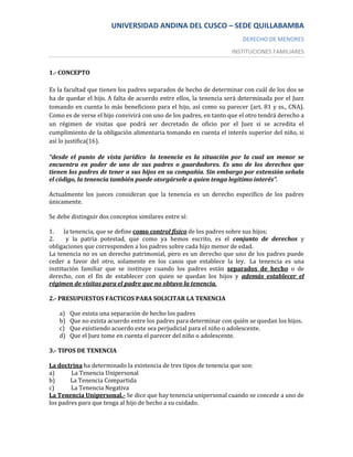 UNIVERSIDAD ANDINA DEL CUSCO – SEDE QUILLABAMBA
                                                                        DERECHO DE MENORES
                                                                    INSTITUCIONES FAMILIARES


1.- CONCEPTO

Es la facultad que tienen los padres separados de hecho de determinar con cuál de los dos se
ha de quedar el hijo. A falta de acuerdo entre ellos, la tenencia será determinada por el Juez
tomando en cuenta lo más beneficioso para el hijo, así como su parecer (art. 81 y ss., CNA).
Como es de verse el hijo convivirá con uno de los padres, en tanto que el otro tendrá derecho a
un régimen de visitas que podrá ser decretado de oficio por el Juez si se acredita el
cumplimiento de la obligación alimentaria tomando en cuenta el interés superior del niño, si
así lo justifica(16).

“desde el punto de vista jurídico la tenencia es la situación por la cual un menor se
encuentra en poder de uno de sus padres o guardadores. Es uno de los derechos que
tienen los padres de tener a sus hijos en su compañía. Sin embargo por extensión señala
el código, la tenencia también puede otorgársele a quien tenga legítimo interés”.

Actualmente los jueces consideran que la tenencia es un derecho específico de los padres
únicamente.

Se debe distinguir dos conceptos similares entre sí:

1.    la tenencia, que se define como control físico de los padres sobre sus hijos;
2.     y la patria potestad, que como ya hemos escrito, es el conjunto de derechos y
obligaciones que corresponden a los padres sobre cada hijo menor de edad.
La tenencia no es un derecho patrimonial, pero es un derecho que uno de los padres puede
ceder a favor del otro, solamente en los casos que establece la ley. La tenencia es una
institución familiar que se instituye cuando los padres están separados de hecho o de
derecho, con el fin de establecer con quien se quedan los hijos y además establecer el
régimen de visitas para el padre que no obtuvo la tenencia.

2.- PRESUPUESTOS FACTICOS PARA SOLICITAR LA TENENCIA

   a)   Que exista una separación de hecho los padres
   b)   Que no exista acuerdo entre los padres para determinar con quién se quedan los hijos.
   c)   Que existiendo acuerdo este sea perjudicial para el niño o adolescente.
   d)   Que el Juez tome en cuenta el parecer del niño o adolescente.

3.- TIPOS DE TENENCIA

La doctrina ha determinado la existencia de tres tipos de tenencia que son:
a)      La Tenencia Unipersonal
b)      La Tenencia Compartida
c)      La Tenencia Negativa
La Tenencia Unipersonal.- Se dice que hay tenencia unipersonal cuando se concede a uno de
los padres para que tenga al hijo de hecho a su cuidado.
 