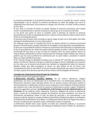 UNIVERSIDAD ANDINA DEL CUSCO – SEDE QUILLABAMBA
                                                                          DERECHO DE MENORES
                                                                      INSTITUCIONES FAMILIARES


La tenencia provisional es la facultad del padre que no tiene la custodia de recurrir al Juez
Especializado a fin de solicitar la tenencia provisional en razón del peligro que corre la
integridad física del menor. Esta tenencia se otorga a las 24 horas, si el niño o niña es menor
de tres años.
El que tiene la custodia de hecho no puede solicitar la tenencia provisional, pero puede
recurrir inmediatamente a solicitar la tenencia a fin de que se le reconozca el derecho.
La ley prevé que quien no tiene la custodia, tiene el derecho de solicitar la tenencia
provisional para salvar la integridad del menor, entonces el Juez deberá ordenar dentro de las
24 horas la entrega del menor.
Se presume que el menor está corriendo un grave riesgo al estar con el otro padre, éste debe
entregarlo inmediatamente con una orden judicial.
Sin embargo quien tiene la custodia del menor no puede solicitar la tenencia provisional
porque la tiene de hecho, y puede solicitarla en el juzgado, con las garantías correspondientes.
Se dice que esta facultad de solicitar la tenencia provisional viola el derecho a la igualdad ante
la ley, ya que deberían ser ambos los padres quienes puedan acceder a solicitar una tenencia
provisional (El que tiene y el que no tiene la custodia). Pero los jueces podrían ejercer el
control difuso, prefiriendo la norma constitucional Sin embargo señala también que antes de
preferir que los jueces prefieran la constitución por ser poco dados a practicar el control
difuso, es mejor modificar la norma.
El Dr. Fermín Chunga La Monja[2] considera que el artículo 87° del CNA, que comentamos,
adolece de falta de coherencia porque no debería protegerse sólo la integridad a los menores
de tres años con la tenencia provisional, sino también la integridad de todos los menores.
Además señala que debe protegerse al menor no sólo dentro de las 24 horas, sino
inmediatamente para lo cual refiere el caso de un padre desquiciado que mató y descuartizó a
sus hijos a pesar de la denuncia oportuna de los vecinos ante los juzgados de menores.

LUGARES DE ATENCION DE SOLICITUDES DE TENENCIA
Se puede recurrir a los siguientes lugares:
1.-Defensorias Escolares, llamadas DESNAS. En los centros educativos, colegios
profesiones, así como en instituciones de la sociedad civil, y en instituciones públicas. Las
Defensorías Escolares están ubicadas dentro de los mismos centros educativos siendo la
atención gratuita. La defensoría recibe los casos, luego de lo cual el defensor evalúa los hechos
que vulneran uno o más derechos de los menores y determina la acción a seguir. El defensor
ejecuta las siguientes acciones: La Conciliación, la Derivación, la Acción Administrativa o la
Denuncia. En los conflictos sobre: Alimentos, Tenencia y Régimen de Visitas, la Defensoría
actúa a través de la Conciliación tratando de fortalecer los lazos familiares. Las Actas de
Conciliación extrajudicial, tienen el valor de título de ejecución y son equivalentes a una
sentencia judicial, siempre y cuando la Defensoría del Niño y Adolescente figure en el Registro
de Defensorías del Ministerio de la Mujer. Las defensorías llevan libros de registro de casos y
actas de conciliación para extender copias certificadas cuando se requieran.
La Defensoría atiende estos casos cuando no existe una resolución judicial, o un proceso
judicial abierto por el mismo hecho. Sin embargo la Defensoría tiene el deber de comunicar a
 