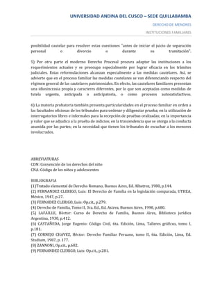 UNIVERSIDAD ANDINA DEL CUSCO – SEDE QUILLABAMBA
                                                                          DERECHO DE MENORES
                                                                      INSTITUCIONES FAMILIARES


posibilidad cautelar para resolver estas cuestiones "antes de iniciar el juicio de separación
personal         o         divorcio        o         durante         su          tramitación".

5) Por otra parte el moderno Derecho Procesal procura adaptar las instituciones a los
requerimientos actuales y se preocupa especialmente por lograr eficacia en los trámites
judiciales. Estas reformulaciones alcanzan especialmente a las medidas cautelares. Así, se
advierte que en el proceso familiar las medidas cautelares se van diferenciando respecto del
régimen general de las cautelares patrimoniales. En efecto, las cautelares familiares presentan
una idiosincrasia propia y caracteres diferentes, por lo que son aceptadas como medidas de
tutela urgente, anticipada o anticipatoria, o como procesos autosatisfactivos.

6) La materia probatoria también presenta particularidades en el proceso familiar en orden a
las facultades oficiosas de los tribunales para ordenar y diligenciar prueba; en la utilización de
interrogatorios libres e informales para la recepción de pruebas oralizadas; en la importancia
y valor que se adjudica a la prueba de indicios; en la trascendencia que se otorga a la conducta
asumida por las partes; en la necesidad que tienen los tribunales de escuchar a los menores
involucrados.




ABREVIATURAS
CDN: Convención de los derechos del niño
CNA: Código de los niños y adolescentes

BIBLIOGRAFIA
(1)Tratado elemental de Derecho Romano, Buenos Aires, Ed. Albatroz, 1980, p.144.
(2) FERNANDEZ CLERIGO, Luis: El Derecho de Familia en la legislación comparada, UTHEA,
México, 1947, p.27.
(3) FERNADEZ CLERIGO, Luis: Op.cit., p.279.
(4) Derecho de Familia, Tomo II, 3ra. Ed., Ed. Astrea, Buenos Aires, 1998, p.680.
(5) LAFAILLE, Héctor: Curso de Derecho de Familia, Buenos Aires, Biblioteca jurídica
Argentina, 1930, p.412.
(6) CASTAÑEDA, Jorge Eugenio: Código Civil, 6ta. Edición, Lima, Talleres gráficos, tomo I,
p.181.
(7) CORNEJO CHAVEZ, Héctor: Derecho Familiar Peruano, tomo II, 6ta. Edición, Lima, Ed.
Studium, 1987, p. 177.
(8) ZANNONI, Op.cit., p.682.
(9) FERNANDEZ CLERIGO, Luis: Op.cit., p.281.
 