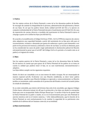 UNIVERSIDAD ANDINA DEL CUSCO – SEDE QUILLABAMBA
                                                                         DERECHO DE MENORES
                                                                     INSTITUCIONES FAMILIARES


1. Padres

Son los sujetos activos de la Patria Potestad y como tal se les denomina padres de familia.
Se encargan de cautelar la integralidad de la persona, administración del patrimonio y bienes
de sus hijos. Es así que los padres tienen dicha calidad (art.418 del CC) y la ejercen en
conjunto (cotitularidad de la Patria Potestad) durante el matrimonio (art.419 del CC). En caso
de separación de cuerpo, divorcio o invalidez del matrimonio la Patria Potestad la ejerce el
cónyuge a quien se le confían los hijos (art.420 del CC).

De acuerdo a la modificación al Código Civil (Ley 27201, 14/11/1999) los mayores de catorce
años adquieren una capacidad limitada a partir del nacimiento de su hijo pero sólo para el
reconocimiento, reclamar o demandar por gastos de embarazo o parto y para demandar o ser
parte en los procesos de tenencia y alimentos a favor de sus hijos. La norma es diminuta, pues
no ha considerado los casos de poder exigir judicialmente la declaración judicial de filiación
extramatrimonial (a pesar que el art.407 del Código Civil se lo permite a la madre más no al
padre) o el régimen de visitas.

2. Hijos

Son los sujetos pasivos de la Patria Potestad y como tal se les denomina hijos de familia.
Ha de tenerse en cuenta que para gozar de la Patria Potestad de los padres no se toma en
cuenta la calidad que pudiera tener el hijo, en su caso matrimonial, extramatrimonial o
adoptivo.
Los hijos deben cumplir con los siguientes requisitos:

Existir. Es decir ser concebido o en su caso menor de edad o incapaz. No ser emancipado de
manera especial (art.46, CC.)Contar con una filiación establecida, es decir tener padres
Los huérfanos, aquellos cuya filiación biológica es ignorada y consecuentemente su filiación
jurídica es inexistente, están sometidos de la protección del Estado a través de la tutela (niños
en estado de abandono).

Es su valor entendido, que dentro del término hijo está el de concebido, que algunos Códigos
Civiles hacen referencia textual, de allí que la protección a los hijos sea desde la concepción
hasta que cese su incapacidad. Indica Enrique Rossel que “si nacido el hijo ha de quedar bajo
la Patria Potestad de su padre o madre, no se ve el inconveniente para que esta Potestad se
ejercite mientras esté en el vientre materno...” (10). Indiscutiblemente, aquí la función de la
Patria Potestad no será exclusivamente la de cautelar la seguridad de su patrimonio sino
también de la defensa del ser humano como tal, en su totalidad.

a) Hijos matrimoniales
 