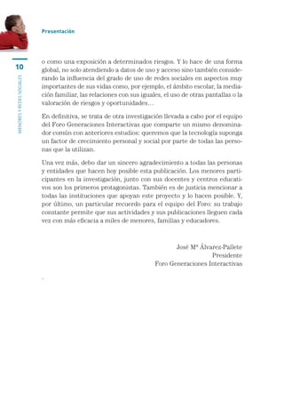 Presentación




                           o	como	una	exposición	a	determinados	riesgos.	Y	lo	hace	de	una	forma	
10                         global,	no	solo	atendiendo	a	datos	de	uso	y	acceso	sino	también	conside-
                           rando	la	influencia	del	grado	de	uso	de	redes	sociales	en	aspectos	muy	
MENORES Y REDES SOCIALES




                           importantes	de	sus	vidas	como,	por	ejemplo,	el	ámbito	escolar,	la	media-
                           ción	familiar,	las	relaciones	con	sus	iguales,	el	uso	de	otras	pantallas	o	la	
                           valoración	de	riesgos	y	oportunidades…

                           En	definitiva,	se	trata	de	otra	investigación	llevada	a	cabo	por	el	equipo	
                           del	Foro	Generaciones	Interactivas	que	comparte	un	mismo	denomina-
                           dor	común	con	anteriores	estudios:	queremos	que	la	tecnología	suponga	
                           un	factor	de	crecimiento	personal	y	social	por	parte	de	todas	las	perso-
                           nas	que	la	utilizan.	

                           Una	vez	más,	debo	dar	un	sincero	agradecimiento	a	todas	las	personas	
                           y	entidades	que	hacen	hoy	posible	esta	publicación.	Los	menores	parti-
                           cipantes	en	la	investigación,	junto	con	sus	docentes	y	centros	educati-
                           vos	son	los	primeros	protagonistas.	También	es	de	justicia	mencionar	a	
                           todas	las	instituciones	que	apoyan	este	proyecto	y	lo	hacen	posible.	Y,	
                           por	último,	un	particular	recuerdo	para	el	equipo	del	Foro:	su	trabajo	
                           constante	permite	que	sus	actividades	y	sus	publicaciones	lleguen	cada	
                           vez	con	más	eficacia	a	miles	de	menores,	familias	y	educadores.



                                                                             José	Mª	Álvarez-Pallete
                                                                                         Presidente
                                                                      Foro	Generaciones	Interactivas

                           .	
 