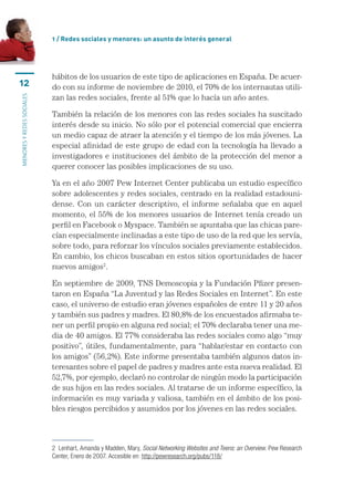 1 / Redes sociales y menores: un asunto de interés general




                           hábitos	de	los	usuarios	de	este	tipo	de	aplicaciones	en	España.	De	acuer-
12                         do	con	su	informe	de	noviembre	de	2010,	el	70%	de	los	internautas	utili-
                           zan	las	redes	sociales,	frente	al	51%	que	lo	hacía	un	año	antes.
MENORES Y REDES SOCIALES




                           También	la	relación	de	los	menores	con	las	redes	sociales	ha	suscitado	
                           interés	desde	su	inicio.	No	sólo	por	el	potencial	comercial	que	encierra	
                           un	medio	capaz	de	atraer	la	atención	y	el	tiempo	de	los	más	jóvenes.	La	
                           especial	afinidad	de	este	grupo	de	edad	con	la	tecnología	ha	llevado	a	
                           investigadores	e	instituciones	del	ámbito	de	la	protección	del	menor	a	
                           querer	conocer	las	posibles	implicaciones	de	su	uso.	

                           Ya	en	el	año	2007	Pew	Internet	Center	publicaba	un	estudio	específico	
                           sobre	adolescentes	y	redes	sociales,	centrado	en	la	realidad	estadouni-
                           dense.	 Con	 un	 carácter	 descriptivo,	 el	 informe	 señalaba	 que	 en	 aquel	
                           momento,	el	55%	de	los	menores	usuarios	de	Internet	tenía	creado	un	
                           perfil	en	Facebook	o	Myspace.	También	se	apuntaba	que	las	chicas	pare-
                           cían	especialmente	inclinadas	a	este	tipo	de	uso	de	la	red	que	les	servía,	
                           sobre	todo,	para	reforzar	los	vínculos	sociales	previamente	establecidos.	
                           En	cambio,	los	chicos	buscaban	en	estos	sitios	oportunidades	de	hacer	
                           nuevos	amigos2.

                           En	septiembre	de	2009,	TNS	Demoscopia	y	la	Fundación	Pfizer	presen-
                           taron	en	España	“La	Juventud	y	las	Redes	Sociales	en	Internet”.	En	este	
                           caso,	el	universo	de	estudio	eran	jóvenes	españoles	de	entre	11	y	20	años	
                           y	también	sus	padres	y	madres.	El	80,8%	de	los	encuestados	afirmaba	te-
                           ner	un	perfil	propio	en	alguna	red	social;	el	70%	declaraba	tener	una	me-
                           dia	de	40	amigos.	El	77%	consideraba	las	redes	sociales	como	algo	“muy	
                           positivo”,	útiles,	fundamentalmente,	para	“hablar/estar	en	contacto	con	
                           los	amigos”	(56,2%).	Este	informe	presentaba	también	algunos	datos	in-
                           teresantes	sobre	el	papel	de	padres	y	madres	ante	esta	nueva	realidad.	El	
                           52,7%,	por	ejemplo,	declaró	no	controlar	de	ningún	modo	la	participación	
                           de	sus	hijos	en	las	redes	sociales.	Al	tratarse	de	un	informe	específico,	la	
                           información	es	muy	variada	y	valiosa,	también	en	el	ámbito	de	los	posi-
                           bles	riesgos	percibidos	y	asumidos	por	los	jóvenes	en	las	redes	sociales.



                           2  Lenhart, Amanda y Madden, Mary, Social Networking Websites and Teens: an Overview. Pew Research 
                           Center, Enero de 2007. Accesible en: http://pewresearch.org/pubs/118/
 