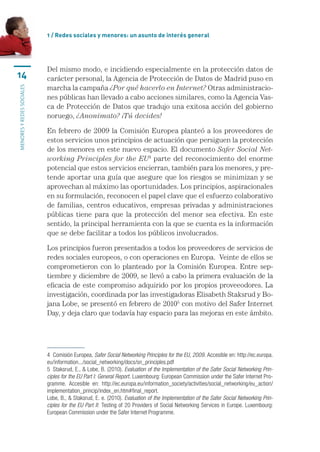 1 / Redes sociales y menores: un asunto de interés general




                           Del	mismo	modo,	e	incidiendo	especialmente	en	la	protección	datos	de	
14                         carácter	personal,	la	Agencia	de	Protección	de	Datos	de	Madrid	puso	en	
                           marcha	la	campaña	¿Por qué hacerlo en Internet?	Otras	administracio-
MENORES Y REDES SOCIALES




                           nes	públicas	han	llevado	a	cabo	acciones	similares,	como	la	Agencia	Vas-
                           ca	de	Protección	de	Datos	que	tradujo	una	exitosa	acción	del	gobierno	
                           noruego,	¿Anonimato? ¡Tú decides!

                           En	febrero	de	2009	la	Comisión	Europea	planteó	a	los	proveedores	de	
                           estos	servicios	unos	principios	de	actuación	que	persiguen	la	protección	
                           de	los	menores	en	este	nuevo	espacio.	El	documento	Safer Social Net-
                           working Principles for the EU4	parte	del	reconocimiento	del	enorme	
                           potencial	que	estos	servicios	encierran,	también	para	los	menores,	y	pre-
                           tende	aportar	una	guía	que	asegure	que	los	riesgos	se	minimizan	y	se	
                           aprovechan	al	máximo	las	oportunidades.	Los	principios,	aspiracionales	
                           en	su	formulación,	reconocen	el	papel	clave	que	el	esfuerzo	colaborativo	
                           de	familias,	centros	educativos,	empresas	privadas	y	administraciones	
                           públicas	 tiene	 para	 que	 la	 protección	 del	 menor	 sea	 efectiva.	 En	 este	
                           sentido,	la	principal	herramienta	con	la	que	se	cuenta	es	la	información	
                           que	se	debe	facilitar	a	todos	los	públicos	involucrados.	

                           Los	principios	fueron	presentados	a	todos	los	proveedores	de	servicios	de	
                           redes	sociales	europeos,	o	con	operaciones	en	Europa.		Veinte	de	ellos	se	
                           comprometieron	 con	 lo	 planteado	 por	 la	 Comisión	 Europea.	 Entre	 sep-
                           tiembre	y	diciembre	de	2009,	se	llevó	a	cabo	la	primera	evaluación	de	la	
                           eficacia	de	este	compromiso	adquirido	por	los	propios	proveeodores.	La	
                           investigación,	coordinada	por	las	investigadoras	Elisabeth	Staksrud	y	Bo-
                           jana	Lobe,	se	presentó	en	febrero	de	20105	con	motivo	del	Safer	Internet	
                           Day,	y	deja	claro	que	todavía	hay	espacio	para	las	mejoras	en	este	ámbito.	




                           4  Comisión Europea, Safer Social Networking Principles for the EU, 2009. Accesible en: http://ec.europa.
                           eu/information.../social_networking/docs/sn_principles.pdf
                           5  Staksrud, E., & Lobe, B. (2010). Evaluation of the Implementation of the Safer Social Networking Prin-
                           ciples for the EU Part I: General Report. Luxembourg: European Commission under the Safer Internet Pro-
                           gramme.  Accesible  en:  http://ec.europa.eu/information_society/activities/social_networking/eu_action/
                           implementation_princip/index_en.htm#final_report.
                           Lobe, B., & Staksrud, E. e. (2010). Evaluation of the Implementation of the Safer Social Networking Prin-
                           ciples for the EU Part II: Testing of 20 Providers of Social Networking Services in Europe. Luxembourg: 
                           European Commission under the Safer Internet Programme.
 