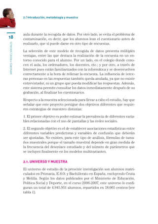 2 / Introducción, metodología y muestra




                           aula	durante	la	recogida	de	datos.	Por	otro	lado,	se	evita	el	problema	de	
18                         contaminación,	es	decir,	que	los	alumnos	lean	el	cuestionario	antes	de	
                           realizarlo,	que	sí	puede	darse	en	otro	tipo	de	encuestas.
MENORES Y REDES SOCIALES




                           La	 selección	 de	 este	 modelo	 de	 recogida	 de	 datos	 presenta	 múltiples	
                           ventajas,	entre	las	que	destaca	la	realización	de	la	encuesta	en	un	en-
                           torno	conocido	para	el	alumno.	Por	un	lado,	en	el	colegio	donde	cono-
                           cen	el	aula,	los	ordenadores,	los	docentes,	etc.;	y	por	otro,	a	través	de	
                           Internet	pues	están	familiarizados	con	la	informática	y	se	desenvuelven	
                           correctamente	a	la	hora	de	rellenar	la	encuesta.	La	influencia	de	terce-
                           ras	personas	en	las	respuestas	también	queda	anulada,	ya	que	no	existe	
                           entrevistador,	ni	un	grupo	que	pueda	modificar	las	respuestas.	Además,	
                           este	sistema	permite	consultar	los	datos	inmediatamente	después	de	su	
                           grabación,	al	finalizar	los	cuestionarios.	

                           Respecto	a	la	muestra	seleccionada	para	llevar	a	cabo	el	estudio,	hay	que	
                           señalar	que	este	proyecto	persigue	dos	objetivos	diferentes	que	requie-
                           ren	estrategias	de	muestreo	distintas:

                           1.	El	primer	objetivo	es	poder	estimar	la	prevalencia	de	diferentes	varia-
                           bles	relacionadas	con	el	uso	de	pantallas	y	las	redes	sociales.	

                           2.	El	segundo	objetivo	es	el	de	establecer	asociaciones	estadísticas	entre	
                           diferentes	 variables	 predictoras	 y	 variables	 de	 confusión	 que	 deberán	
                           ser	ajustadas.	No	existen,	para	este	tipo	de	análisis,	fórmulas	de	tama-
                           ños	muestrales	porque	el	tamaño	muestral	depende	en	gran	medida	de	
                           la	frecuencia	del	desenlace	estudiado	y	del	número	de	parámetros	que	
                           se	incluyen	finalmente	en	los	modelos	multivariantes.	

                           2.1. UnIveRso y mUestRa

                           El	universo	de	estudio	de	la	presente	investigación	son	alumnos	matri-
                           culados	en	Primaria,	E.S.O.	y	Bachillerato	en	España,	excluyendo	Ceuta	
                           y	 Melilla.	 Según	 los	 datos	 publicados	 por	 el	 Ministerio	 de	 Educación,	
                           Política	Social	y	Deporte,	en	el	curso	2006-2007,	este	universo	lo	confi-
                           guran	un	total	de	4.945.951	alumnos,	repartidos	en	18.065	centros	(ver	
                           tabla	1).	
 