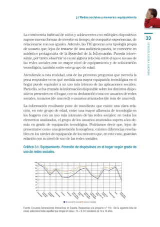 3 / Redes sociales y menores: equipamiento




La	convivencia	habitual	de	niños	y	adolescentes	con	múltiples	dispositivos	
supone	nuevas	formas	de	invertir	su	tiempo,	de	compartir	experiencias,	de	                                           33
relacionarse	con	sus	iguales.	Además,	las	TIC	generan	una	tipología	propia	




                                                                                                                     MENORES Y REDES SOCIALES
de	usuario	que,	lejos	de	tratarse	de	una	audiencia	pasiva,	se	convierte	en	
auténtico	 protagonista	 de	 la	 Sociedad	 de	 la	 Información.	 Parecía	 intere-
sante,	por	tanto,	observar	si	existe	alguna	relación	entre	el	uso	o	no	uso	de	
las	redes	sociales	con	un	mayor	nivel	de	equipamiento	y	de	sofisticación	
tecnológica,	también	entre	este	grupo	de	edad.	

Atendiendo	a	esta	realidad,	una	de	las	primeras	preguntas	que	merecía	la	
pena	responder	es	en	qué	medida	una	mayor	equipación	tecnológica	en	el	
hogar	puede	equivaler	a	un	uso	más	intenso	de	las	aplicaciones	sociales.	
Para	ello,	se	ha	cruzado	la	información	disponible	sobre	los	distintos	dispo-
sitivos	presentes	en	el	hogar,	con	su	declaración	como	no	usuarios	de	redes	
sociales,	usuarios	(de	una	red)	o	usuarios	avanzados	(de	más	de	una	red).	

La	información	resultante	pone	de	manifiesto	que	existe	una	clara	rela-
ción,	en	este	grupo	de	edad,	entre	una	mayor	afluencia	de	tecnología	en	
los	hogares	con	un	uso	más	intensivo	de	las	redes	sociales:	en	todos	los	
elementos	analizados,	el	grupo	de	los	usuarios	avanzados	supera	a	los	de-
más	 en	 grado	 de	 equipación	 tecnológica.	 Podríamos	 decir	 que,	 lejos	 de	
presentarse	como	una	generación	homogénea,	existen	diferencias	reseña-
bles	en	los	niveles	de	equipación	de	los	menores	que,	en	este	caso,	guardan	
relación	con	su	nivel	de	uso	de	las	redes	sociales.	

Gráfico 3.1. Equipamiento. Posesión de dispositivos en el hogar según grado de
uso de redes sociales.




Fuente: Encuesta Generaciones Interactivas en España. Respuestas a la pregunta n.º 115: «De la siguiente lista de 
cosas selecciona todas aquellas que tengas en casa:». N = 8.373 escolares de 10 a 18 años.
 