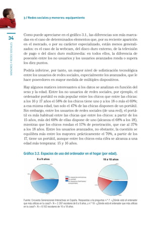 3 / Redes sociales y menores: equipamiento




                           Como	puede	apreciarse	en	el	gráfico	3.1.,	las	diferencias	son	más	marca-
34                         das	en	el	caso	de	determinados	elementos	que,	por	su	reciente	aparición	
                           en	el	 mercado,	 o	por	su	carácter	 especializado,	están	menos	 generali-
MENORES Y REDES SOCIALES




                           zados:	es	el	caso	de	la	webcam,	del	disco	duro	externo,	de	la	televisión	
                           de	 pago	 o	 del	 disco	 duro	 multimedia:	 en	 todos	 ellos,	 la	 diferencia	 de	
                           posesión	entre	los	no	usuarios	y	los	usuarios	avanzados	ronda	o	supera	
                           los	diez	puntos.	

                           Podría	inferirse,	por	tanto,	un	mayor	nivel	de	sofisticación	tecnológica	
                           entre	los	usuarios	de	redes	sociales,	especialmente	los	avanzados,	que	le	
                           hace	poseedores	en	mayor	medida	de	múltiples	dispositivos.	

                           Hay	algunos	matices	interesantes	si	los	datos	se	analizan	en	función	del	
                           sexo	y	la	edad.	Entre	los	no	usuarios	de	redes	sociales,	por	ejemplo,	el	
                           ordenador	portátil	es	más	popular	entre	los	chicos	que	entre	las	chicas:	
                           a	los	16	y	17	años	el	58%	de	los	chicos	tiene	uno	y	a	los	18	o	más	el	69%;	
                           a	esa	misma	edad,	tan	solo	el	47%	de	las	chicas	disponen	de	un	portátil.	
                           Sin	embargo,	entre	los	usuarios	de	redes	sociales	(de	una	red),	el	portá-
                           til	es	más	habitual	entre	las	chicas	que	entre	los	chicos:	a	partir	de	los	
                           15	años,	más	del	60%	de	ellas	dispone	de	uno	(alcanza	el	68%	a	los	18),	
                           mientras	que	los	chicos	rondan	el	57%	de	penetración,	que	cae	al	37%	
                           a	los	18	años.	Entre	los	usuarios	avanzados,	no	obstante,	la	cuestión	se	
                           equilibra	más	entre	los	mayores:	prácticamente	el	70%,	a	partir	de	los	
                           17,	tiene	un	portátil,	aunque	entre	los	chicos	esta	cifra	se	alcanza	a	una	
                           edad	más	temprana:	15	y	16	años.

                           Gráfico 3.2. Espacios de uso del ordenador en el hogar (por edad).




                           Fuente: Encuesta Generaciones Interactivas en España. Respuestas a la preguntas n.º 7: «¿Dónde está el ordenador 
                           que más utilizas en tu casa?». N = 2.287 escolares de 6 a 9 años, y n.º 19: «¿Dónde está el ordenador que más utilizas 
                           en tu casa?». N = 8.102 escolares de 10 a 18 años.
 