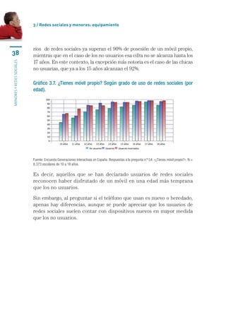 3 / Redes sociales y menores: equipamiento




                           rios		de	redes	sociales	ya	superan	el	90%	de	posesión	de	un	móvil	propio,	
38                         mientras	que	en	el	caso	de	los	no	usuarios	esa	cifra	no	se	alcanza	hasta	los	
                           17	años.	En	este	contexto,	la	excepción	más	notoria	es	el	caso	de	las	chicas	
MENORES Y REDES SOCIALES




                           no	usuarias,	que	ya	a	los	15	años	alcanzan	el	92%.

                           Gráfico 3.7. ¿Tienes móvil propio? Según grado de uso de redes sociales (por
                           edad).




                           Fuente: Encuesta Generaciones Interactivas en España. Respuestas a la pregunta n.º 54: «¿Tienes móvil propio?». N = 
                           8.373 escolares de 10 a 18 años.

                           Es	 decir,	 aquellos	 que	 se	 han	 declarado	 usuarios	 de	 redes	 sociales	
                           reconocen	haber	disfrutado	de	un	móvil	en	una	edad	más	temprana	
                           que	los	no	usuarios.	

                           Sin	embargo,	al	preguntar	si	el	teléfono	que	usan	es	nuevo	o	heredado,	
                           apenas	hay	diferencias,	aunque	se	puede	apreciar	que	los	usuarios	de	
                           redes	sociales	suelen	contar	con	dispositivos	nuevos	en	mayor	medida	
                           que	los	no	usuarios.
 