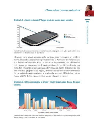 3 / Redes sociales y menores: equipamiento




Gráfico 3.8. ¿Cómo es tu móvil? Según grado de uso de redes sociales.
                                                                                                                       39




                                                                                                                       MENORES Y REDES SOCIALES
Fuente: Encuesta Generaciones Interactivas en España. Respuesta a la pregunta n.º 57: «¿Qué tipo de teléfono tienes 
actualmente?». N = 8.373 escolares de 10 a 18 años.

El	regalo	es	la	vía	de	entrada	más	habitual	para	conseguir	un	teléfono	
móvil,	asociado	a	ocasiones	especiales	como	la	Navidad,	un	cumpleaños,	
o	la	Primera	Comunión.	Casi	un	tercio	de	los	menores,	sin	diferencias	
entre	usuarios	y	no	usuarios	de	redes	sociales,	lo	recibieron	de	esta	ma-
nera.	Sin	embargo	sí	hay	algunas	diferencias	en	razón	del	sexo:	las	chi-
cas	son	más	propensas	al	regalo,	independientemente	de	su	condición	
de	usuarias	de	redes	sociales:	aproximadamente	el	37%	de	las	chicas,	
frente	al	26%	de	los	chicos	recibió	su	móvil	como	presente.

Gráfico 3.9. ¿Cómo conseguiste tu primer móvil? Según grado de uso de redes
sociales.




Fuente: Encuesta Generaciones Interactivas en España. Respuesta a la pregunta n.º 56: «¿Cómo conseguiste tu primer 
teléfono móvil?». N = 8.373 escolares de 10 a 18 años.
 