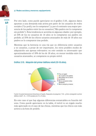 3 / Redes sociales y menores: equipamiento




                           Por	otro	lado,	como	puede	apreciarse	en	el	gráfico	3.10.,	algunos	datos	
40                         apuntan	a	una	demanda	más	activa	por	parte	de	los	usuarios	de	redes	
                           sociales	(“Lo	pedí	y	me	lo	compraron”)	y	por	el	contrario	una	mayor	pre-
MENORES Y REDES SOCIALES




                           sencia	de	los	padres	entre	los	no	usuarios	(“Mis	padres	me	lo	compraron	
                           sin	pedirlo”).	Esta	tendencia	se	acentúa	en	algunas	edades:	por	ejemplo,	
                           al	 31%	 de	 los	 no	 usuarios	 de	 14	 años	 se	 lo	 compraron	 sus	 padres	 sin	
                           pedirlo;	al	35%	de	los	chicos	usuarios	avanzados	de	más	de	16	años	sus	
                           padres	se	lo	compraron	tras	pedirlo.

                           Mientras	 que	 la	 herencia	 es	 una	 vía	 que	 no	 diferencia	 entre	 usuarios	
                           y	 no	 usuarios,	 a	 pesar	de	 ser	 importante,	los	 otros	 posibles	modos	 de	
                           adquisición	 son	 apenas	 relevantes:	 en	 este	 sentido	 es	 interesante	 que	
                           aproximadamente	el	10%	de	los	de	18	años,	en	menor	medida	entre	los	
                           usuarios	avanzados,	se	compraron	su	propio	móvil.

                           Gráfico 3.10. Adopción del primer teléfono móvil (10-18 años).




                           Fuente: Encuesta Generaciones Interactivas en España. Respuesta a la pregunta n.º 56: «¿Cómo conseguiste tu primer 
                           teléfono móvil?». N = 7.918 escolares de 10 a 18 años.

                           En	este	caso	sí	que	hay	algunas	diferencias	remarcables	en	función	del	
                           sexo.	Como	puede	apreciarse	en	la	tabla,	el	móvil	es	un	regalo	mucho	
                           más	apreciado	en	el	caso	de	las	chicas,	mientras	que	los	chicos	son	más	
                           activos	a	la	hora	de	pedirlo.
 