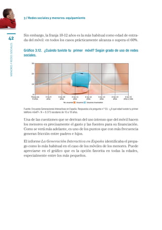 3 / Redes sociales y menores: equipamiento




                           Sin	embargo,	la	franja	10-12	años	es	la	más	habitual	como	edad	de	entra-
42                         da	del	móvil:	en	todos	los	casos	prácticamente	alcanza	o	supera	el	60%.
MENORES Y REDES SOCIALES




                           Gráfico 3.12. ¿Cuándo tuviste tu primer móvil? Según grado de uso de redes
                           sociales.




                           Fuente: Encuesta Generaciones Interactivas en España. Respuesta a la pregunta n.º 55: «¿A qué edad tuviste tu primer 
                           teléfono móvil?». N = 8.373 escolares de 10 a 18 años.

                           Una	de	las	cuestiones	que	se	derivan	del	uso	intenso	que	del	móvil	hacen	
                           los	menores	es	precisamente	el	gasto	y	las	fuentes	para	su	financiación.	
                           Como	se	verá	más	adelante,	es	uno	de	los	puntos	que	con	más	frecuencia	
                           generan	fricción	entre	padres	e	hijos.

                           El	informe	La Generación Interactiva en España	identificaba	el	prepa-
                           go	como	lo	más	habitual	en	el	caso	de	los	móviles	de	los	menores.	Puede	
                           apreciarse	 en	 el	 gráfico	 que	 es	 la	 opción	 favorita	 en	 todas	 la	 edades,	
                           especialmente	entre	los	más	pequeños.	
 