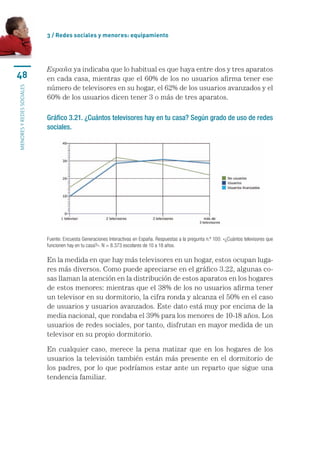 3 / Redes sociales y menores: equipamiento




                           España	ya	indicaba	que	lo	habitual	es	que	haya	entre	dos	y	tres	aparatos	
48                         en	cada	casa,	mientras	que	el	60%	de	los	no	usuarios	afirma	tener	ese	
                           número	de	televisores	en	su	hogar,	el	62%	de	los	usuarios	avanzados	y	el	
MENORES Y REDES SOCIALES




                           60%	de	los	usuarios	dicen	tener	3	o	más	de	tres	aparatos.	

                           Gráfico 3.21. ¿Cuántos televisores hay en tu casa? Según grado de uso de redes
                           sociales.




                           Fuente: Encuesta Generaciones Interactivas en España. Respuestas a la pregunta n.º 100: «¿Cuántos televisores que 
                           funcionen hay en tu casa?». N = 8.373 escolares de 10 a 18 años.

                           En	la	medida	en	que	hay	más	televisores	en	un	hogar,	estos	ocupan	luga-
                           res	más	diversos.	Como	puede	apreciarse	en	el	gráfico	3.22,	algunas	co-
                           sas	llaman	la	atención	en	la	distribución	de	estos	aparatos	en	los	hogares	
                           de	estos	menores:	mientras	que	el	38%	de	los	no	usuarios	afirma	tener	
                           un	televisor	en	su	dormitorio,	la	cifra	ronda	y	alcanza	el	50%	en	el	caso	
                           de	usuarios	y	usuarios	avanzados.	Este	dato	está	muy	por	encima	de	la	
                           media	nacional,	que	rondaba	el	39%	para	los	menores	de	10-18	años.	Los	
                           usuarios	de	redes	sociales,	por	tanto,	disfrutan	en	mayor	medida	de	un	
                           televisor	en	su	propio	dormitorio.

                           En	 cualquier	 caso,	 merece	 la	 pena	 matizar	 que	 en	 los	 hogares	 de	 los	
                           usuarios	la	televisión	también	están	más	presente	en	el	dormitorio	de	
                           los	padres,	por	lo	que	podríamos	estar	ante	un	reparto	que	sigue	una	
                           tendencia	familiar.
 