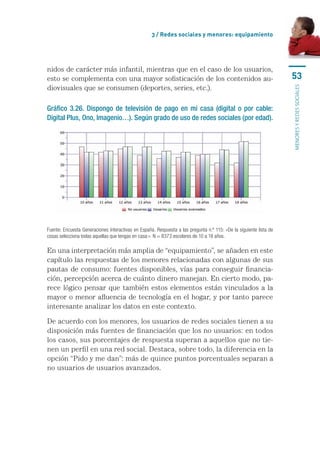 3 / Redes sociales y menores: equipamiento




nidos	de	carácter	más	infantil,	mientras	que	en	el	caso	de	los	usuarios,	
esto	se	complementa	con	una	mayor	sofisticación	de	los	contenidos	au-                                                53
diovisuales	que	se	consumen	(deportes,	series,	etc.).




                                                                                                                     MENORES Y REDES SOCIALES
Gráfico 3.26. Dispongo de televisión de pago en mi casa (digital o por cable:
Digital Plus, Ono, Imagenio…). Según grado de uso de redes sociales (por edad).




Fuente: Encuesta Generaciones Interactivas en España. Respuesta a las pregunta n.º 115: «De la siguiente lista de 
cosas selecciona todas aquellas que tengas en casa:». N = 8373 escolares de 10 a 18 años.

En	una	interpretación	más	amplia	de	“equipamiento”,	se	añaden	en	este	
capítulo	las	respuestas	de	los	menores	relacionadas	con	algunas	de	sus	
pautas	de	consumo:	fuentes	disponibles,	vías	para	conseguir	financia-
ción,	percepción	acerca	de	cuánto	dinero	manejan.	En	cierto	modo,	pa-
rece	lógico	pensar	que	también	estos	elementos	están	vinculados	a	la	
mayor	o	menor	afluencia	de	tecnología	en	el	hogar,	y	por	tanto	parece	
interesante	analizar	los	datos	en	este	contexto.

De	acuerdo	con	los	menores,	los	usuarios	de	redes	sociales	tienen	a	su	
disposición	más	fuentes	de	financiación	que	los	no	usuarios:	en	todos	
los	casos,	sus	porcentajes	de	respuesta	superan	a	aquellos	que	no	tie-
nen	un	perfil	en	una	red	social.	Destaca,	sobre	todo,	la	diferencia	en	la	
opción	“Pido	y	me	dan”:	más	de	quince	puntos	porcentuales	separan	a	
no	usuarios	de	usuarios	avanzados.	
 