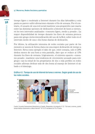 4 / menores, Redes sociales y pantallas




                           tiempo	ligero	o	moderado	a	Internet	durante	los	días	laborables	y	esta	
58                         pauta	no	parece	sufrir	alteraciones	durante	el	fin	de	semana.	Por	el	con-
                           trario,	el	usuario	de	una	red	social	mantiene	una	proporción	casi	exacta	
MENORES Y REDES SOCIALES




                           entre	las	distintas	opciones	de	dedicación	a	Internet	de	lunes	a	viernes,	
                           en	los	tres	intervalos	analizados	–consumo	ligero,	medio	y	pesado–.	La	
                           mayor	 disponibilidad	 de	 tiempo	 durante	 los	 fines	 de	 semana	 provoca	
                           para	este	grupo	cierta	intensificación	del	uso	de	la	Red,	sobre	todo	en	el	
                           intervalo	medio	de	una	o	dos	horas	diarias	de	dedicación.

                           Por	 último,	 la	 utilización	 intensiva	 de	 redes	 sociales	 por	 parte	 de	 los	
                           menores	se	asocia	de	forma	clara	con	una	mayor	dedicación	de	tiempo	a	
                           Internet.	Sirva	como	ejemplo	el	dato	de	que,	entre	semana,	solo	el	20%	
                           dedica	menos	de	una	hora	a	esta	pantalla,	dato	que	se	reduce	al	13%	
                           durante	los	fines	de	semana.	Lógicamente,	el	extremo	opuesto	–consu-
                           mo	pesado–	mantiene	una	tendencia	de	crecimiento	acusado	para	este	
                           grupo:	casi	la	mitad	de	los	propietarios	de	dos	o	más	perfiles	en	redes	
                           sociales	afirman	dedicar	más	de	dos	horas	al	manejo	de	Internet	el	sá-
                           bado	o	el	domingo.

                           Gráfico 4.1. Tiempo de uso de Internet de lunes a viernes. Según grado de uso de
                           las redes sociales.




                           Fuente: Encuesta Generaciones Interactivas en España. Respuestas a la pregunta nº 22: “De lunes a viernes ¿cuánto 
                           tiempo dedicas diariamente a utilizar Internet?” N: 8.373 escolares de 10 a 18 años.
 