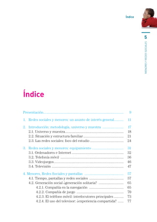 Índice




                                                                                                                   5




                                                                                                               MENORES Y REDES SOCIALES
Índice

Presentación....................................................................................	       9

1.	 Redes	sociales	y	menores:	un	asunto	de	interés	general	.........	 11
                                                          .

2.	   Introducción:	metodología,	universo	y	muestra		......................	                           17
	     2.1.	Universo	y	muestra	.............................................................	           18
	     2.2.	Situación	y	estructura	familiar	..........................................	                 21
	     2.3.	Las	redes	sociales:	foco	del	estudio	...................................	                   24	

3.	   Redes	sociales	y	menores:	equipamiento	.................................	                        31
	     3.1.	Ordenadores	e	Internet	......................................................	              32
	     3.2.	Telefonía	móvil		..................................................................	        36
	     3.3.	Videojuegos	........................................................................	
                         .                                                                             46
	     3.4.	Televisión		 ..........................................................................	
                      .                                                                                47

4.	Menores,	Redes	Sociales	y	pantallas		.........................................	                     57
	 4.1.	Tiempo,	pantallas	y	redes	sociales		....................................	                       57
	 4.2.	Generación	social	¿generación	solitaria?		..........................	                           65
	 	     4.2.1.	Compañía	en	la	navegación		....................................	                        65
	 	     4.2.2.	Compañía	de	juego		.................................................	                   70
	 	     4.2.3.	El	teléfono	móvil:	interlocutores	principales	..........	                               73
	 	     4.2.4.	El	uso	del	televisor:	¿experiencia	compartida?		......	                                 77
 