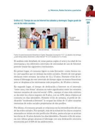 4 / menores, Redes sociales y pantallas




Gráfico 4.2. Tiempo de uso de Internet los sábados y domingos. Según grado de
uso de las redes sociales.                                                                                           59




                                                                                                                     MENORES Y REDES SOCIALES
Fuente: Encuesta Generaciones Interactivas en España. Respuestas a la pregunta nº 23: “Los sábados o los domingos 
¿cuánto tiempo dedicas diariamente a utilizar Internet?” N: 8.373 escolares de 10 a 18 años.

El	análisis	más	detallado	de	estas	pautas	según	el	sexo	y	la	edad	de	los	
internautas	y	los	diferentes	intervalos	de	intensidad	de	uso	de	Internet	
permite	trazar	las	siguientes	conclusiones.

En	primer	lugar,	el	consumo	ligero	es	más	frecuente	–como	hemos	vis-
to–	por	aquellos	que	no	utilizan	las	redes	sociales.	Dentro	de	este	grupo	
destacan	entre	semana		las	niñas	de	12	y	13	años.	Durante	el	fin	de	se-
mana	el	liderazgo	de	este	intervalo	de	tiempo	sigue	en	manos	femeninas	
pero	se	desplaza	a	los	internautas	más	pequeños,	de	10	años	o	menos.

En	 segundo	 lugar,	 el	 tiempo	 de	 dedicación	 a	 Internet	 en	 el	 intervalo	
“entre	una	y	dos	horas”	alcanza	un	valor	significativo	entre	los	menores	
varones	usuarios	de	una	red	social	–39%–,	aunque	el	caso	más	extremo	
se	da	entre	los	chicos	mayores	de	8	años,	con	un	43%;	datos	relativos	al	
consumo	en	días	laborables.	Durante	el	fin	de	semana,	el	perfil	de	de-
dicación	“moderada	a	Internet”	lo	ocupan	las	niñas	de	11	años	usuarias	
intensivas	de	redes	sociales	propietarias	de	dos	perfiles.	

Por	último,	el	consumo	pesado	se	relaciona	con	la	intensificación	del	uso	
de	las	redes	sociales.	Por	ejemplo,	más	de	la	mitad	de	los	chicos	usuarios	
avanzados	se	sitúan	en	este	perfil	a	los	18	años,	pauta	a	la	que	se	acercan	
las	chicas	de	16	años	durante	los	días	laborables.	Durante	el	fin	de	sema-
na	este	último	grupo	alcanza	el	liderazgo	con	una	dedicación	intensiva	
reconocida	por	el	61%	de	las	adolescentes.	
 