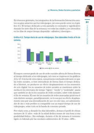 4 / menores, Redes sociales y pantallas




En	términos	generales,	los	integrantes	de	la	Generación	Interactiva	sien-
ten	un	gran	atractivo	por	los	videojuegos,	tal	como	puede	verse	en	el	grá-           61
fico	4.5.	El	tiempo	dedicado	a	esta	pantalla	es	constante	y	significativo	




                                                                                     MENORES Y REDES SOCIALES
durante	los	siete	días	de	la	semana	y	en	todas	las	edades;	y	se	intensifica	
en	los	días	de	mayor	tiempo	disponible	–sábados	y	domingos–.

Gráfico 4.5. Tiempo diario de uso de videojuegos. Días laborables frente al fin de
semana.




El	mayor	o	menor	grado	de	uso	de	redes	sociales	afecta	de	forma	diversa	
al	tiempo	dedicado	a	los	videojuegos,	tal	como	se	expresa	en	los	gráficos	
4.6	y	4.7.	A	la	luz	de	estos	datos,	una	primera	conclusión	relevante	es	que	
las	redes	sociales,	si	bien	intensifican	de	forma	clara	el	tiempo	dedica-
do	a	Internet,	no	producen	un	efecto	desplazamiento	en	los	momentos	
de	ocio	digital:	los	no	usuarios	de	redes	sociales	se	mantienen	sobre	la	
media	en	los	intervalos	de	tiempo	“ligero”,	“medio”	y	“moderado”,	pauta	
que	también	se	da	en	los	usuarios	de	redes	sociales,	sobre	todo	durante	
el	fin	de	semana.	El	caso	de	los	usuarios	de	redes	avanzadas	quizá	sea	el	
más	distinto	aunque,	paradójicamente,	no	lo	sea	por	un	efecto	desplaza-
miento	sino	por	una	intensificación	de	uso:	en	este	caso,	ser	administra-
dor	de	dos	o	más	perfiles	es	compatible	con	un	mayor	tiempo	de	uso	de	
videojuegos,	sobre	todo	en	la	banda	de	consumo	pesado.	

Por	edad	y	sexo,	y	durante	los	días	laborables,	destaca	el	perfil	de	chicas	
menores	de	11	años	–más	de	la	mitad	dedica	menos	de	una	hora	a	esta	
posibilidad	lúdica–.	Sin	embargo,	durante	el	fin	de	semana	el	consumo	
ligero	es	liderado	por	las	escolares	adolescentes	de	15	años	–48%–.
 