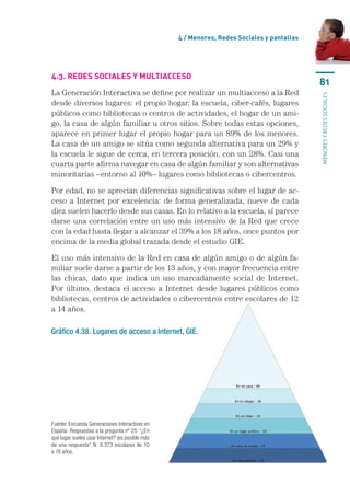 4 / menores, Redes sociales y pantallas




4.3. Redes socIales y mUltIacceso
                                                                                               81
La	Generación	Interactiva	se	define	por	realizar	un	multiacceso	a	la	Red	




                                                                                               MENORES Y REDES SOCIALES
desde	diversos	lugares:	el	propio	hogar,	la	escuela,	ciber-cafés,	lugares	
públicos	como	bibliotecas	o	centros	de	actividades,	el	hogar	de	un	ami-
go,	la	casa	de	algún	familiar	u	otros	sitios.	Sobre	todas	estas	opciones,	
aparece	en	primer	lugar	el	propio	hogar	para	un	89%	de	los	menores.	
La	casa	de	un	amigo	se	sitúa	como	segunda	alternativa	para	un	29%	y	
la	escuela	le	sigue	de	cerca,	en	tercera	posición,	con	un	28%.	Casi	una	
cuarta	parte	afirma	navegar	en	casa	de	algún	familiar	y	son	alternativas	
minoritarias	–entorno	al	10%–	lugares	como	bibliotecas	o	cibercentros.

Por	edad,	no	se	aprecian	diferencias	significativas	sobre	el	lugar	de	ac-
ceso	 a	 Internet	 por	 excelencia:	 de	 forma	 generalizada,	 nueve	 de	 cada	
diez	suelen	hacerlo	desde	sus	casas.	En	lo	relativo	a	la	escuela,	sí	parece	
darse	una	correlación	entre	un	uso	más	intensivo	de	la	Red	que	crece	
con	la	edad	hasta	llegar	a	alcanzar	el	39%	a	los	18	años,	once	puntos	por	
encima	de	la	media	global	trazada	desde	el	estudio	GIE.

El	uso	más	intensivo	de	la	Red	en	casa	de	algún	amigo	o	de	algún	fa-
miliar	suele	darse	a	partir	de	los	13	años,	y	con	mayor	frecuencia	entre	
las	 chicas,	 dato	 que	 indica	 un	 uso	 marcadamente	 social	 de	 Internet.	
Por	 último,	 destaca	 el	 acceso	 a	 Internet	 desde	 lugares	 públicos	 como	
bibliotecas,	centros	de	actividades	o	cibercentros	entre	escolares	de	12	
a	14	años.	

Gráfico 4.38. Lugares de acceso a Internet, GIE.




Fuente: Encuesta Generaciones Interactivas en 
España. Respuestas a la pregunta nº 25: “¿En 
qué lugar sueles usar Internet? (es posible más 
de  una  respuesta”  N:  8.373  escolares  de  10 
a 18 años.
 