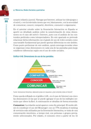 4 / menores, Redes sociales y pantallas




                           usuario	infantil	y	juvenil.	Navegar	por	Internet,	utilizar	los	videojuegos	o	
88                         el	móvil,	o	ver	la	televisión	tienen	que	ver,	básicamente,	con	la	necesidad	
                           de	comunicar,	conocer,	compartir,	divertirse,	consumir	u	organizarse.
MENORES Y REDES SOCIALES




                           En	 el	 anterior	 estudio	 sobre	 la	 Generación	 Interactiva	 en	 España	 se	
                           aportó	 un	 detallado	 análisis	 sobre	 la	 caracterización	 de	 estas	 dimen-
                           siones	en	el	caso	del	móvil	e	Internet,	junto	con	el	análisis	de	los	con-
                           tenidos	preferidos	como	telespectadores.	En	este	apartado	se	pretende	
                           relacionar	dicha	información	con	el	grado	de	uso	de	redes	sociales	como	
                           una	variable	fundamental	que	puede	aportar	diferencias	en	este	ámbito.	
                           Como	punto	preliminar	de	este	análisis,	quizá	convenga	recordar	cómo	
                           se	organizan	estas	dimensiones	en	cada	una	de	las	pantallas	para	luego	
                           establecer	diferencias	según	sea	el	uso	de	redes	sociales.

                           Gráfico 4.48. Dimensiones de uso de las pantallas.




                           Fuente: Generaciones Interactivas, elaboración propia con respuestas a ¿Qué contenidos visitas en Internet?

                           Como	queda	reflejado	en	el	gráfico	4.48.,	en	el	caso	de	Internet	son	cinco	
                           las	dimensiones	en	las	que	se	puede	agrupar	el	uso	de	los	múltiples	ser-
                           vicios	que	ofrece	la	Red.	A	continuación	se	detallan	de	forma	resumida:
                           Comunicar.	La	relación	social	aparece	como	fin	principal.	El	medio	idó-
                           neo	lo	constituye	el	uso	del	Messenger:	con	un	77%	encabeza	el	ranking	
                           de	servicios	más	utilizados	por	la	Generación	Interactiva;	se	trata	de	una	
                           comunicación	sincrónica,	a	tiempo	real,	con	personas	o	grupos	previa-
                           mente	 seleccionados.	 Por	 edades,	 el	 consumo	 crece	 a	 partir	 de	 los	 12	
 