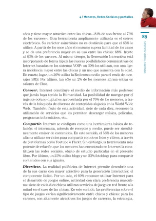 4 / menores, Redes sociales y pantallas




años	y	tiene	mayor	atractivo	entre	las	chicas	–81%	de	uso	frente	al	73%	
de	 los	 varones–.	 Otra	 herramienta	 ampliamente	 utilizada	 es	 el	 correo	         89
electrónico.	Su	carácter	asincrónico	no	es	obstáculo	para	que	el	65%	lo	




                                                                                       MENORES Y REDES SOCIALES
utilice.	A	partir	de	los	once	años	el	consumo	supera	la	mitad	de	los	casos	
y	 se	 da	 una	 preferencia	 mayor	 en	 su	 uso	 entre	 las	 chicas:	 68%	 	 frente	
al	63%	de	los	varones.	Al	mismo	tiempo,	la	Generación	Interactiva	está	
incorporando	de	forma	rápida	las	nuevas	posibilidades	comunicativas	de	
Internet	basadas	en	los	sistemas	VOIP:	un	30%	los	utilizan,	con	una	lige-
ra	incidencia	mayor	entre	las	chicas	y	un	uso	que	aumenta	con	la	edad.	
En	cuarto	lugar,	un	20%	utiliza	la	Red	como	medio	para	el	envío	de	men-
sajes	SMS.	Por	último,	tan	sólo	un	2%	de	los	menores	afirma	entrar	en	
salones	de	Chat.	
Conocer.	 Internet	 constituye	 el	 medio	 de	 información	 más	 poderoso	
que	jamás	haya	tenido	la	Humanidad.	La	posibilidad	de	navegar	por	el	
ingente	océano	digital	es	aprovechada	por	el	76%	de	los	menores,	a	tra-
vés	de	la	búsqueda	de	diversas	de	contenidos	alojados	en	la	World	Wide	
Web.		También,	fruto	de	esta	actividad,	siete	de	cada	diez,	reconoce	la	
utilización	 de	 servicios	 que	 les	 permiten	 descargar	 música,	 películas,	
programas	informáticos,	etc.
Compartir.	Internet	se	configura	como	una	herramienta	básica	de	re-
lación:	 el	 internauta,	 además	 de	 receptor	 y	 medio,	 puede	 ser	 simultá-
neamente	emisor	de	contenidos.	En	este	sentido,	el	56%	de	los	menores	
afirma	utilizar	servicios	para	compartir	con	otros	fotos	y	vídeos,	a	través	
de	plataformas	como	Youtube	o	Flickr.	Sin	embargo,	la	herramienta	más	
potente	de	relación	que	los	menores	han	encontrado	en	Internet	la	cons-
tituyen	 las	 redes	 sociales,	 objeto	 de	 estudio	 particular	 en	 el	 presente	
libro.	Por	último,	un	25%	utiliza	blogs	y	un	33%	fotoblogs	para	compartir	
contenidos	con	sus	iguales.
Divertirse.	 La	 realidad	 poliédrica	 de	 Internet	 permite	 descubrir	 una	
de	 la	 sus	 caras	 con	 mayor	 atractivo	 para	 la	 generación	 Interactiva:	 el	
componente	lúdico.	Por	un	lado,	el	60%	reconoce	utilizar	Internet	para	
el	desarrollo	de	juegos	online,	actividad	con	clara	preferencia	masculi-
na:	siete	de	cada	diez	chicos	utilizan	servicios	de	juego	en	red	frente	a	la	
mitad	en	el	caso	de	las	chicas.	En	este	sentido,	las	preferencias	sobre	el	
tipo	de	juegos	varían	significativamente	entre	chicos	y	chicas:	para	los	
varones,	son	altamente	atractivos	los	juegos	de	carreras,	la	estrategia,	
 