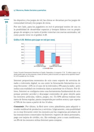 4 / menores, Redes sociales y pantallas




                           los	deportes	y	los	juegos	de	rol;	las	chicas	se	decantan	por	los	juegos	de	
90                         comunidad	virtual	y	los	juegos	de	mesa.
MENORES Y REDES SOCIALES




                           Por	 otro	 lado,	 para	 los	 jugadores	 en	 red	 el	 principal	 motivo	 de	 uso	 es	
                           la	 posibilidad	 de	 desarrollar	 espacios	 y	 tiempos	 lúdicos	 con	 su	 propio	
                           grupo	de	amigos	y	no	tanto	el	poder	conectar	con	nuevas	amistades,	tal	
                           como	puede	verse	en	el	gráfico	4.49.

                           Gráfico 4.49. Motivos para jugar en red (por sexo).




                           Fuente: Encuesta Generaciones Interactivas  en España. Respuestas a la pregunta nº 38: “Si utilizas juegos en red 
                           donde puedes jugar con otras personas a través de Internet ¿estás de acuerdo con alguna de las siguientes frases?” 
                           N: 5.072 escolares de 10 a 18 años.

                           Internet	 proporciona	 momentos	 de	 ocio	 como	 soporte	 de	 servicios	 de	
                           radio	o	televisión	digital;	su	uso	entre	la	Generación	Interactiva	no	es	
                           muy	frecuente	–15%	en	el	caso	de	la	televisión	y	8%	para	la	radio–	pero	
                           indica	una	realidad	con	tendencia	clara	a	aumentar	en	el	futuro.	Por	úl-
                           timo,	Internet	se	configura	como	una	herramienta	fundamental	de	ocio	
                           porque	 permite	 acceder	 y	 descargar	 contenidos	 de	 gran	 interés	 para	
                           los	menores:	películas,	vídeos,	juegos,	etc.	Un	69%	afirma	realizar	esta	
                           tarea	de	forma	regular,	pauta	compartida	por	ambos	sexos	y	que	supera	
                           el	74%	de	los	casos	a	partir	de	los	14	años.

                           Consumir. Por	 último,	 la	 Red	 sirve	 como	 plataforma	 para	 adquirir	 o	
                           vender	multitud	de	productos	y	servicios.	Lógicamente,	esta	posibilidad	
                           no	es	muy	frecuente	entre	los	menores	por	las	exigencias	peculiares	de	
                           las	transacciones	comerciales	vía	Internet:	registro	de	datos	personales,	
                           pago	con	tarjeta	de	crédito,	etc.	Sin	embargo,	pese	a	esas	condiciones,	
                           un	8%	de	los	menores	utiliza	Internet	para	comprar.
 