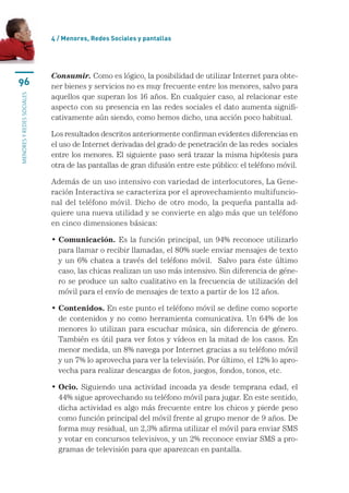 4 / menores, Redes sociales y pantallas




                           Consumir.	Como	es	lógico,	la	posibilidad	de	utilizar	Internet	para	obte-
96                         ner	bienes	y	servicios	no	es	muy	frecuente	entre	los	menores,	salvo	para	
                           aquellos	que	superan	los	16	años.	En	cualquier	caso,	al	relacionar	este	
MENORES Y REDES SOCIALES




                           aspecto	con	su	presencia	en	las	redes	sociales	el	dato	aumenta	signifi-
                           cativamente	aún	siendo,	como	hemos	dicho,	una	acción	poco	habitual.

                           Los	resultados	descritos	anteriormente	confirman	evidentes	diferencias	en	
                           el	uso	de	Internet	derivadas	del	grado	de	penetración	de	las	redes		sociales	
                           entre	los	menores.	El	siguiente	paso	será	trazar	la	misma	hipótesis	para	
                           otra	de	las	pantallas	de	gran	difusión	entre	este	público:	el	teléfono	móvil.

                           Además	de	un	uso	intensivo	con	variedad	de	interlocutores,	La	Gene-
                           ración	Interactiva	se	caracteriza	por	el	aprovechamiento	multifuncio-
                           nal	 del	 teléfono	 móvil.	 Dicho	 de	 otro	 modo,	 la	 pequeña	 pantalla	 ad-
                           quiere	una	nueva	utilidad	y	se	convierte	en	algo	más	que	un	teléfono	
                           en	cinco	dimensiones	básicas:

                           • Comunicación. Es	la	función	principal,	un	94%	reconoce	utilizarlo	
                             para	llamar	o	recibir	llamadas,	el	80%	suele	enviar	mensajes	de	texto	
                             y	 un	 6%	 chatea	 a	 través	 del	 teléfono	 móvil.	 	 Salvo	 para	 éste	 último	
                             caso,	las	chicas	realizan	un	uso	más	intensivo.	Sin	diferencia	de	géne-
                             ro	se	produce	un	salto	cualitativo	en	la	frecuencia	de	utilización	del	
                             móvil	para	el	envío	de	mensajes	de	texto	a	partir	de	los	12	años.

                           • Contenidos.	En	este	punto	el	teléfono	móvil	se	define	como	soporte	
                             de	 contenidos	 y	 no	 como	 herramienta	 comunicativa.	 Un	 64%	 de	 los	
                             menores	 lo	 utilizan	 para	 escuchar	 música,	 sin	 diferencia	 de	 género.	
                             También	es	útil	para	ver	fotos	y	vídeos	en	la	mitad	de	los	casos.	En	
                             menor	medida,	un	8%	navega	por	Internet	gracias	a	su	teléfono	móvil	
                             y	un	7%	lo	aprovecha	para	ver	la	televisión.	Por	último,	el	12%	lo	apro-
                             vecha	para	realizar	descargas	de	fotos,	juegos,	fondos,	tonos,	etc.

                           • Ocio.	 Siguiendo	 una	 actividad	 incoada	 ya	 desde	 temprana	 edad,	 el	
                             44%	sigue	aprovechando	su	teléfono	móvil	para	jugar.	En	este	sentido,	
                             dicha	actividad	es	algo	más	frecuente	entre	los	chicos	y	pierde	peso	
                             como	función	principal	del	móvil	frente	al	grupo	menor	de	9	años.	De	
                             forma	muy	residual,	un	2,3%	afirma	utilizar	el	móvil	para	enviar	SMS	
                             y	votar	en	concursos	televisivos,	y	un	2%	reconoce	enviar	SMS	a	pro-
                             gramas	de	televisión	para	que	aparezcan	en	pantalla.
 