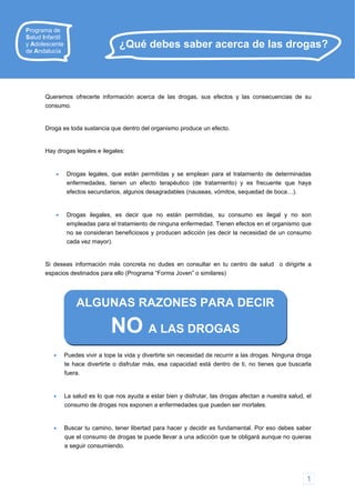 Queremos ofrecerte información acerca de las drogas, sus efectos y las consecuencias de su
consumo.
Droga es toda sustancia que dentro del organismo produce un efecto.
Hay drogas legales e ilegales:
 Drogas legales, que están permitidas y se emplean para el tratamiento de determinadas
enfermedades, tienen un efecto terapéutico (de tratamiento) y es frecuente que haya
efectos secundarios, algunos desagradables (nauseas, vómitos, sequedad de boca…).
 Drogas ilegales, es decir que no están permitidas, su consumo es ilegal y no son
empleadas para el tratamiento de ninguna enfermedad. Tienen efectos en el organismo que
no se consideran beneficiosos y producen adicción (es decir la necesidad de un consumo
cada vez mayor).
Si deseas información más concreta no dudes en consultar en tu centro de salud o dirigirte a
espacios destinados para ello (Programa “Forma Joven” o similares)
¿Qué debes saber acerca de las drogas?
Programa de
Salud Infantil
y Adolescente
de Andalucía
ALGUNAS RAZONES PARA DECIR
NO A LAS DROGAS
 Puedes vivir a tope la vida y divertirte sin necesidad de recurrir a las drogas. Ninguna droga
te hace divertirte o disfrutar más, esa capacidad está dentro de ti, no tienes que buscarla
fuera.
 La salud es lo que nos ayuda a estar bien y disfrutar, las drogas afectan a nuestra salud, el
consumo de drogas nos exponen a enfermedades que pueden ser mortales.
 Buscar tu camino, tener libertad para hacer y decidir es fundamental. Por eso debes saber
que el consumo de drogas te puede llevar a una adicción que te obligará aunque no quieras
a seguir consumiendo.
1
 