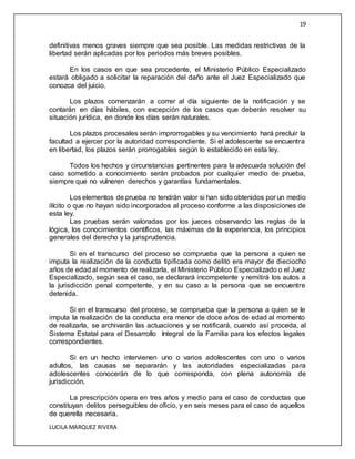 19
LUCILA MARQUEZ RIVERA
definitivas menos graves siempre que sea posible. Las medidas restrictivas de la
libertad serán aplicadas por los periodos más breves posibles.
En los casos en que sea procedente, el Ministerio Público Especializado
estará obligado a solicitar la reparación del daño ante el Juez Especializado que
conozca del juicio.
Los plazos comenzarán a correr al día siguiente de la notificación y se
contarán en días hábiles, con excepción de los casos que deberán resolver su
situación jurídica, en donde los días serán naturales.
Los plazos procesales serán improrrogables y su vencimiento hará precluir la
facultad a ejercer por la autoridad correspondiente. Si el adolescente se encuentra
en libertad, los plazos serán prorrogables según lo establecido en esta ley.
Todos los hechos y circunstancias pertinentes para la adecuada solución del
caso sometido a conocimiento serán probados por cualquier medio de prueba,
siempre que no vulneren derechos y garantías fundamentales.
Los elementos de prueba no tendrán valor si han sido obtenidos por un medio
ilícito o que no hayan sido incorporados al proceso conforme a las disposiciones de
esta ley.
Las pruebas serán valoradas por los jueces observando las reglas de la
lógica, los conocimientos científicos, las máximas de la experiencia, los principios
generales del derecho y la jurisprudencia.
Si en el transcurso del proceso se comprueba que la persona a quien se
imputa la realización de la conducta tipificada como delito era mayor de dieciocho
años de edad al momento de realizarla, el Ministerio Público Especializado o el Juez
Especializado, según sea el caso, se declarará incompetente y remitirá los autos a
la jurisdicción penal competente, y en su caso a la persona que se encuentre
detenida.
Si en el transcurso del proceso, se comprueba que la persona a quien se le
imputa la realización de la conducta era menor de doce años de edad al momento
de realizarla, se archivarán las actuaciones y se notificará, cuando así proceda, al
Sistema Estatal para el Desarrollo Integral de la Familia para los efectos legales
correspondientes.
Si en un hecho intervienen uno o varios adolescentes con uno o varios
adultos, las causas se separarán y las autoridades especializadas para
adolescentes conocerán de lo que corresponda, con plena autonomía de
jurisdicción.
La prescripción opera en tres años y medio para el caso de conductas que
constituyan delitos perseguibles de oficio, y en seis meses para el caso de aquellos
de querella necesaria.
 