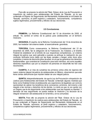 32
LUCILA MARQUEZ RIVERA
Para ello se propone la adición del Título Octavo de la Ley de Procuración e
impartición de Justicia para adolescentes del Estado de Tlaxcala, en la que
contemple el Órgano de Seguimiento del Reinsertado Adolescente en el Estado de
Tlaxcala; asimismo, el perfil orgánico y estatutario, funcionamiento, competencia
sujetos legitimados, procedimiento y efectos de sus decisiones.
2.5 Conclusiones
PRIMERA. La Reforma Constitucional del 12 de diciembre de 2005, al
artículo 18, cambió el rumbo de la justicia para adolescentes en el territorio
mexicano.
SEGUNDA. El espíritu de la Reforma Constitucional del 12 de diciembre de
2005, fue trasladar del sistema tutelar al esencialmente garantista.
TERCERA. Como consecuencia, la Reforma Constitucional del 12 de
diciembre de 2005, fijó la obligación de la Federación, los Estados y el Distrito
Federal de establecer en el ámbito de sus respectivas competencias, un sistema
integral de justicia que será aplicable a quienes se atribuya la realización de una
conducta tipificada como delito por las leyes penales y tengan entre doce años
cumplidos y menos de dieciocho años de edad, en el que se garanticen los derechos
fundamentales que considera la Constitución para todo individuo, así como aquellos
derechos específicos que por su situación de personas en desarrollo les han sido
reconocidos.
CUARTA. A un mes de cumplirse los primeros ochos años de vigencia del
nuevo sistema integral de justicia de adolescentes en México, observamos que esta
tiene ciertas deficiencias que impiden hablar de una integral justicia.
QUINTA. Independientemente de que la Ley de Procuración e Impartición de
Justicia para Adolescentes del Estado de Tlaxcala contemple algunas medidas que
tiene como finalidad bridar al adolescente una experiencia de legalidad, así como la
oportunidad de valorar los beneficios de la convivencia armónica, del civismo y del
respeto a las normas y derechos de los demás. Lo cierto es que no se cuenta con
un Órgano que le de seguimiento a los adolescentes que han logrado su libertad. Y
derivado de ese seguimiento se pueda realizar la medición y la decisión de la
integral reinserción del adolescente en la familia y en la comunidad.
SEXTA. Para ello se propone la adición del Título Octavo de la Ley de
Procuración e impartición de Justicia para adolescentes del Estado de Tlaxcala, en
la que contemple el Órgano de Seguimiento del Reinsertado Adolescente en el
Estado de Tlaxcala; asimismo, el perfil orgánico y estatutario, funcionamiento,
competencia sujetos legitimados, procedimiento y efectos de sus decisiones.
 