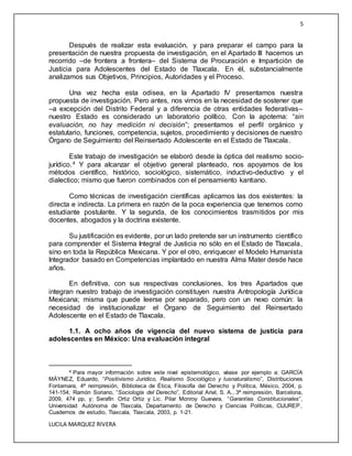 5
LUCILA MARQUEZ RIVERA
Después de realizar esta evaluación, y para preparar el campo para la
presentación de nuestra propuesta de investigación, en el Apartado III hacemos un
recorrido –de frontera a frontera– del Sistema de Procuración e Impartición de
Justicia para Adolescentes del Estado de Tlaxcala. En él, substancialmente
analizamos sus Objetivos, Principios, Autoridades y el Proceso.
Una vez hecha esta odisea, en la Apartado IV presentamos nuestra
propuesta de investigación. Pero antes, nos vimos en la necesidad de sostener que
–a excepción del Distrito Federal y a diferencia de otras entidades federativas–
nuestro Estado es considerado un laboratorio político. Con la apotema: “sin
evaluación, no hay medición ni decisión”; presentamos el perfil orgánico y
estatutario, funciones, competencia, sujetos, procedimiento y decisiones de nuestro
Órgano de Seguimiento del Reinsertado Adolescente en el Estado de Tlaxcala.
Este trabajo de investigación se elaboró desde la óptica del realismo socio-
jurídico.4 Y para alcanzar el objetivo general planteado, nos apoyamos de los
métodos científico, histórico, sociológico, sistemático, inductivo-deductivo y el
dialectico; mismo que fueron combinados con el pensamiento kantiano.
Como técnicas de investigación científicas aplicamos las dos existentes: la
directa e indirecta. La primera en razón de la poca experiencia que tenemos como
estudiante postulante. Y la segunda, de los conocimientos trasmitidos por mis
docentes, abogados y la doctrina existente.
Su justificación es evidente, por un lado pretende ser un instrumento científico
para comprender el Sistema Integral de Justicia no sólo en el Estado de Tlaxcala,
sino en toda la República Mexicana. Y por el otro, enriquecer el Modelo Humanista
Integrador basado en Competencias implantado en nuestra Alma Mater desde hace
años.
En definitiva, con sus respectivas conclusiones, los tres Apartados que
integran nuestro trabajo de investigación constituyen nuestra Antropología Jurídica
Mexicana; misma que puede leerse por separado, pero con un nexo común: la
necesidad de institucionalizar el Órgano de Seguimiento del Reinsertado
Adolescente en el Estado de Tlaxcala.
1.1. A ocho años de vigencia del nuevo sistema de justicia para
adolescentes en México: Una evaluación integral
4 Para mayor información sobre este nivel epistemológico, véase por ejemplo a: GARCÍA
MÁYNEZ, Eduardo, “Positivismo Jurídico, Realismo Sociológico y Iusnaturalismo”, Distribuciones
Fontamara, 4ª reimpresión, Biblioteca de Ética, Filosofía del Derecho y Política, México, 2004, p.
141-154; Ramón Soriano, “Sociología del Derecho”, Editorial Ariel, S. A., 3ª reimpresión, Barcelona,
2009, 474 pp, y; Serafín Ortiz Ortiz y Lic. Pilar Monroy Guevara, “Garantías Constitucionales”,
Universidad Autónoma de Tlaxcala, Departamento de Derecho y Ciencias Políticas, CIJUREP,
Cuadernos de estudio, Tlaxcala, Tlaxcala, 2003, p. 1-21.
 