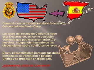  
Demanda: en un tribunal estatal o federal
del condado de Santa Clara.
Las leyes del estado de California rigen
esta Declaración, así como cualquier
demanda que pudiera surgir entre tú y
nosotros, independientemente de las
disposiciones sobre conflictos de leyes.
Das tu consentimiento para que tus datos
personales se transfieran a Estados
Unidos y se procesen en dicho país.
¿ALGUIEN HA LEÍDO SU CONTRATO?
 