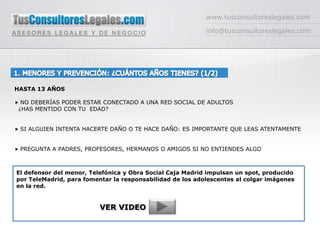 www.tusconsultoreslegales.com info@tusconsultoreslegales.com 1. MENORES Y PREVENCIÓN: ¿CUÁNTOS AÑOS TIENES? (1/2)  HASTA 13 AÑOS  NO DEBERÍAS PODER ESTAR CONECTADO A UNA RED SOCIAL DE ADULTOS ¿HAS MENTIDO CON TU  EDAD?   SI ALGUIEN INTENTA HACERTE DAÑO O TE HACE DAÑO: ES IMPORTANTE QUE LEAS ATENTAMENTE  PREGUNTA A PADRES, PROFESORES, HERMANOS O AMIGOS SI NO ENTIENDES ALGO El defensor del menor, Telefónica y Obra Social Caja Madrid impulsan un spot, producido por TeleMadrid, para fomentar la responsabilidad de los adolescentes al colgar imágenes en la red. VER VIDEO 